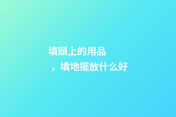 墳頭上的用品，墳地擺放什么好
